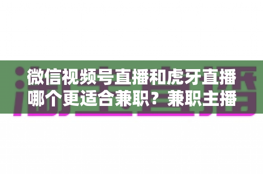 微信视频号直播和虎牙直播哪个更适合兼职？兼职主播平台选择深度解析