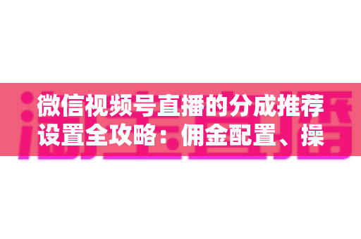 微信视频号直播的分成推荐设置全攻略:佣金配置、操作步骤与效果优化一文讲透 微信视频号直播的分成推荐设置全攻略:佣金配置、操作步骤与效果优化一文讲透