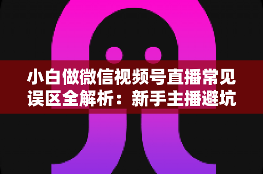 小白做微信视频号直播常见误区全解析:新手主播避坑指南与实战进阶建议 小白做微信视频号直播常见误区全解析:新手主播避坑指南与实战进阶建议