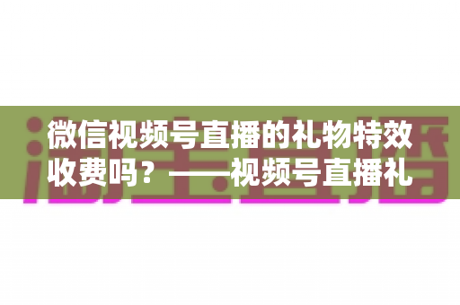 微信视频号直播的礼物特效收费吗？——视频号直播礼物特效收费规则、充值送礼流程与主播收益分成全解析