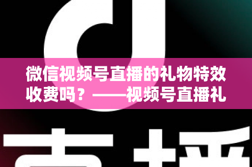 微信视频号直播的礼物特效收费吗？——视频号直播礼物特效收费规则、充值送礼流程与主播收益分成全解析