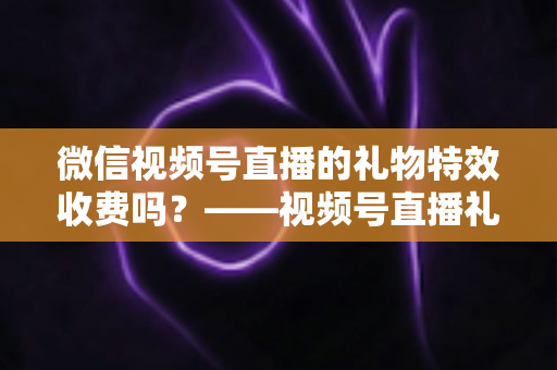 微信视频号直播的礼物特效收费吗？——视频号直播礼物特效收费规则、充值送礼流程与主播收益分成全解析
