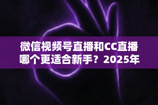 微信视频号直播和CC直播哪个更适合新手？2025年新人主播平台选择全攻略