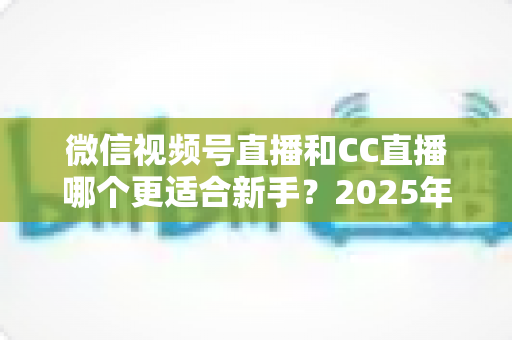 微信视频号直播和CC直播哪个更适合新手？2025年新人主播平台选择全攻略