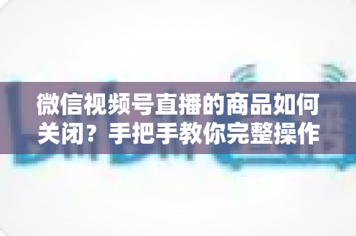 微信视频号直播的商品如何关闭？手把手教你完整操作步骤与实用技巧