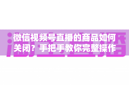 微信视频号直播的商品如何关闭？手把手教你完整操作步骤与实用技巧