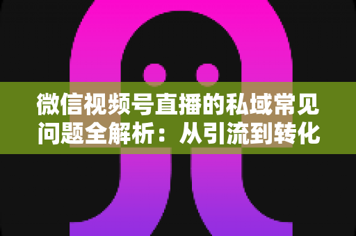 微信视频号直播的私域常见问题全解析:从引流到转化的实战指南 微信视频号直播的私域常见问题全解析:从引流到转化的实战指南