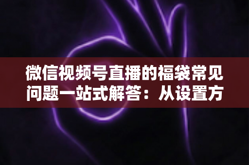 微信视频号直播的福袋常见问题一站式解答：从设置方法到领奖流程的完整实操指南