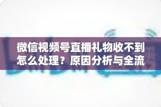 微信视频号直播礼物收不到怎么处理？原因分析与全流程解决指南