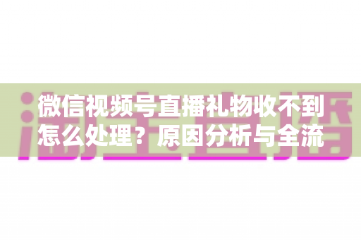 微信视频号直播礼物收不到怎么处理？原因分析与全流程解决指南