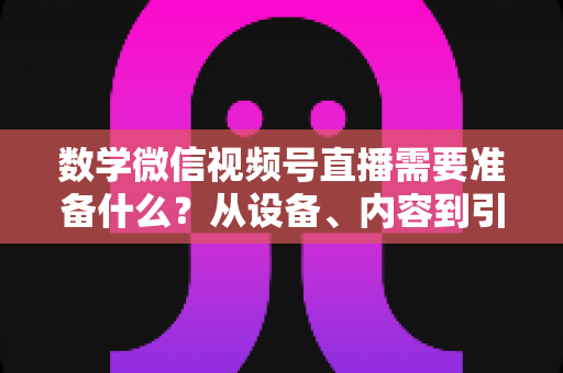 数学微信视频号直播需要准备什么？从设备、内容到引流的全方位开播指南