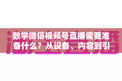 数学微信视频号直播需要准备什么？从设备、内容到引流的全方位开播指南