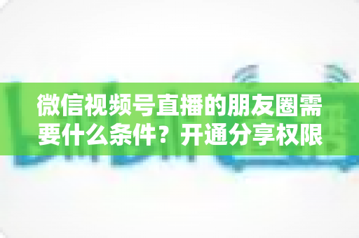 微信视频号直播的朋友圈需要什么条件?开通分享权限与操作方法全解析 微信视频号直播的朋友圈需要什么条件?开通分享权限与操作方法全解析