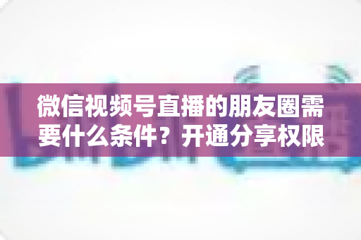 微信视频号直播的朋友圈需要什么条件?开通分享权限与操作方法全解析 微信视频号直播的朋友圈需要什么条件?开通分享权限与操作方法全解析