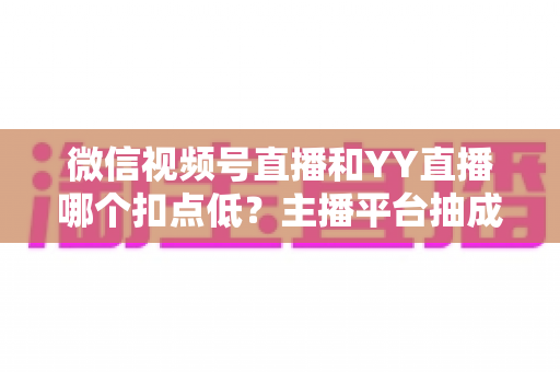 微信视频号直播和YY直播哪个扣点低?主播平台抽成深度对比与选平台避坑指南 微信视频号直播和YY直播哪个扣点低?主播平台抽成深度对比与选平台避坑指南