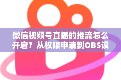 微信视频号直播的推流怎么开启?从权限申请到OBS设置的全流程实战指南 微信视频号直播的推流怎么开启?从权限申请到OBS设置的全流程实战指南