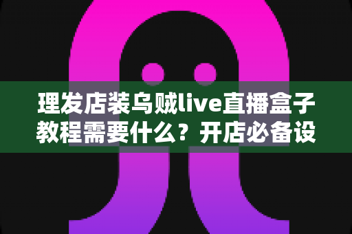 理发店装乌贼live直播盒子教程需要什么?开店必备设备、安装步骤与注意事项全指南 理发店装乌贼live直播盒子教程需要什么?开店必备设备、安装步骤与注意事项全指南