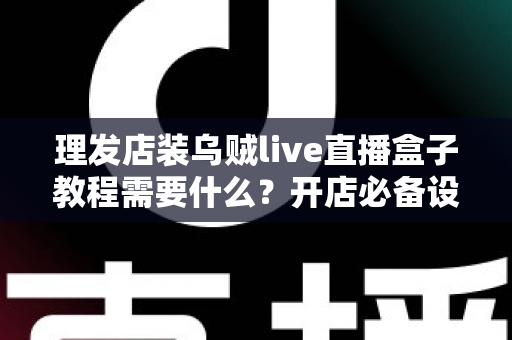 理发店装乌贼live直播盒子教程需要什么？开店必备设备、安装步骤与注意事项全指南