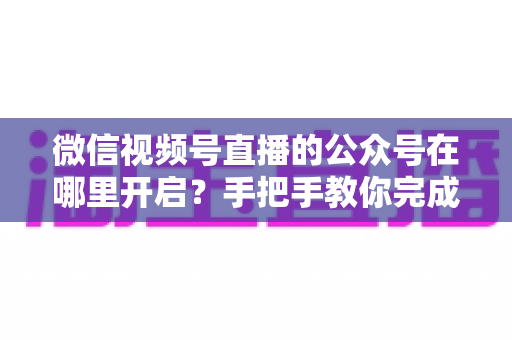 微信视频号直播的公众号在哪里开启?手把手教你完成绑定与直播设置全流程 微信视频号直播的公众号在哪里开启?手把手教你完成绑定与直播设置全流程