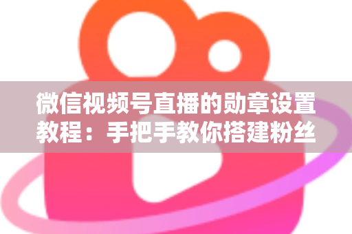 微信视频号直播的勋章设置教程：手把手教你搭建粉丝荣誉体系，让直播间人气与粘性双提升