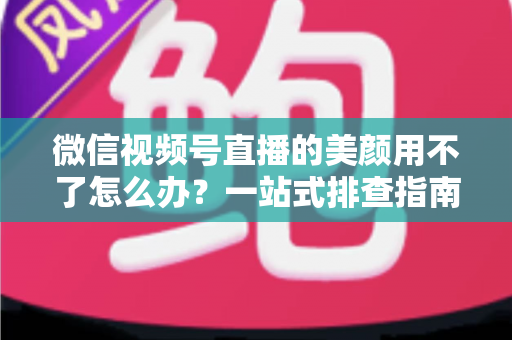 微信视频号直播的美颜用不了怎么办？一站式排查指南与实用解决方案全解析