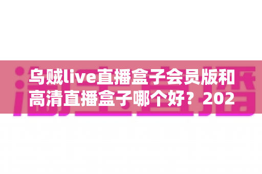 乌贼live直播盒子会员版和高清直播盒子哪个好?2025最全对比评测与选购指南 乌贼live直播盒子会员版和高清直播盒子哪个好?2025最全对比评测与选购指南