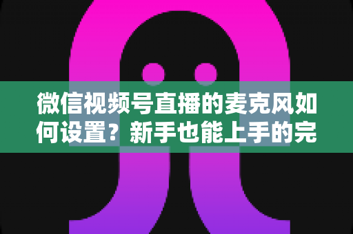 微信视频号直播的麦克风如何设置?新手也能上手的完整声音优化指南 微信视频号直播的麦克风如何设置?新手也能上手的完整声音优化指南
