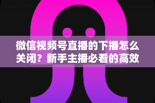 微信视频号直播的下播怎么关闭？新手主播必看的高效下播操作指南与避坑技巧