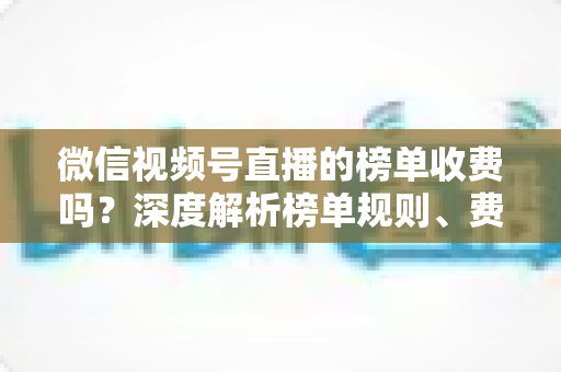 微信视频号直播的榜单收费吗？深度解析榜单规则、费用构成与免费上榜技巧