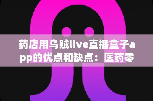 药店用乌贼live直播盒子app的优点和缺点：医药零售直播化转型必备的深度评测与避坑指南