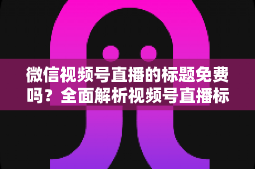 微信视频号直播的标题免费吗?全面解析视频号直播标题设置规则与免费使用指南 微信视频号直播的标题免费吗?全面解析视频号直播标题设置规则与免费使用指南