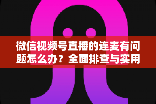 微信视频号直播的连麦有问题怎么办?全面排查与实用解决方案指南 微信视频号直播的连麦有问题怎么办?全面排查与实用解决方案指南