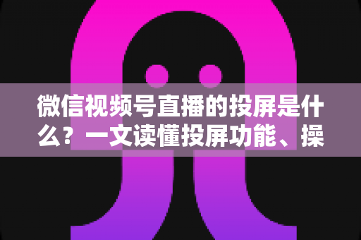 微信视频号直播的投屏是什么?一文读懂投屏功能、操作方法与实用场景全解析 微信视频号直播的投屏是什么?一文读懂投屏功能、操作方法与实用场景全解析