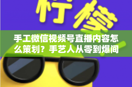 手工微信视频号直播内容怎么策划?手艺人从零到爆间的全流程实战指南 手工微信视频号直播内容怎么策划?手艺人从零到爆间的全流程实战指南