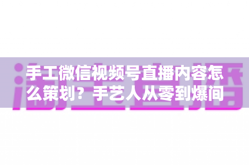 手工微信视频号直播内容怎么策划?手艺人从零到爆间的全流程实战指南 手工微信视频号直播内容怎么策划?手艺人从零到爆间的全流程实战指南