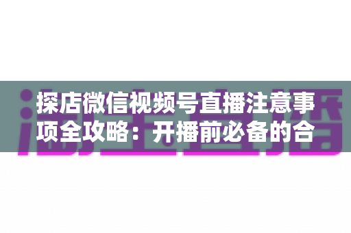 探店微信视频号直播注意事项全攻略:开播前必备的合规要点与实战运营指南 探店微信视频号直播注意事项全攻略:开播前必备的合规要点与实战运营指南