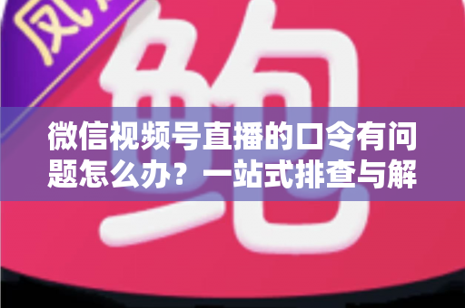 微信视频号直播的口令有问题怎么办?一站式排查与解决全攻略 微信视频号直播的口令有问题怎么办?一站式排查与解决全攻略