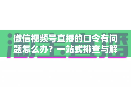 微信视频号直播的口令有问题怎么办?一站式排查与解决全攻略 微信视频号直播的口令有问题怎么办?一站式排查与解决全攻略