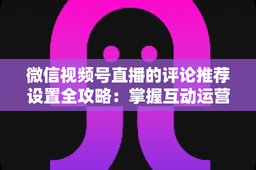 微信视频号直播的评论推荐设置全攻略：掌握互动运营核心技巧，让直播间人气与转化双提升