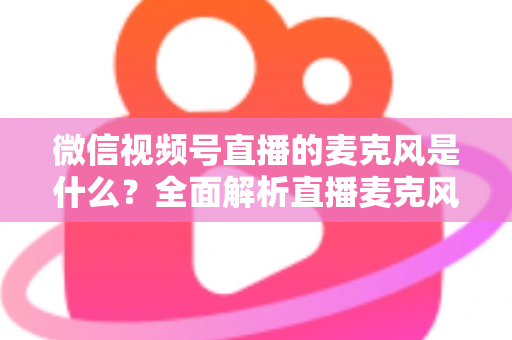 微信视频号直播的麦克风是什么?全面解析直播麦克风类型、选购技巧与设置方法 微信视频号直播的麦克风是什么?全面解析直播麦克风类型、选购技巧与设置方法