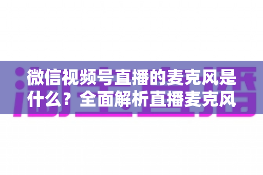 微信视频号直播的麦克风是什么?全面解析直播麦克风类型、选购技巧与设置方法 微信视频号直播的麦克风是什么?全面解析直播麦克风类型、选购技巧与设置方法