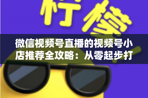 微信视频号直播的视频号小店推荐全攻略:从零起步打造高转化直播带货阵地 微信视频号直播的视频号小店推荐全攻略:从零起步打造高转化直播带货阵地