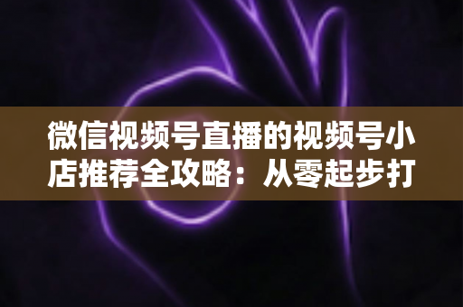 微信视频号直播的视频号小店推荐全攻略:从零起步打造高转化直播带货阵地 微信视频号直播的视频号小店推荐全攻略:从零起步打造高转化直播带货阵地