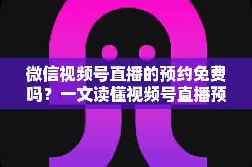 微信视频号直播的预约免费吗？一文读懂视频号直播预约功能的费用与使用全攻略