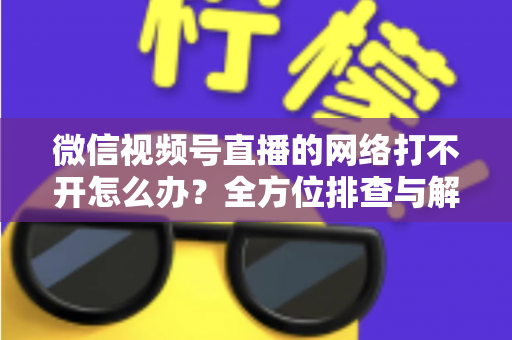 微信视频号直播的网络打不开怎么办？全方位排查与解决指南助您快速恢复观看体验