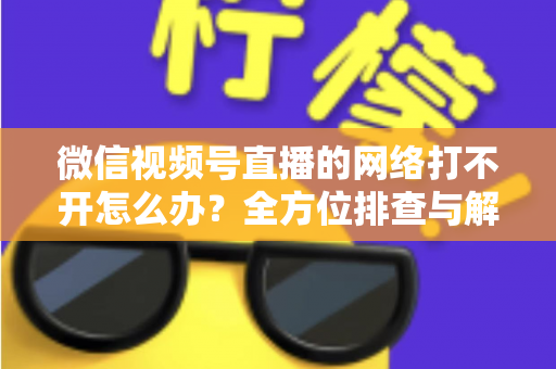 微信视频号直播的网络打不开怎么办？全方位排查与解决指南助您快速恢复观看体验