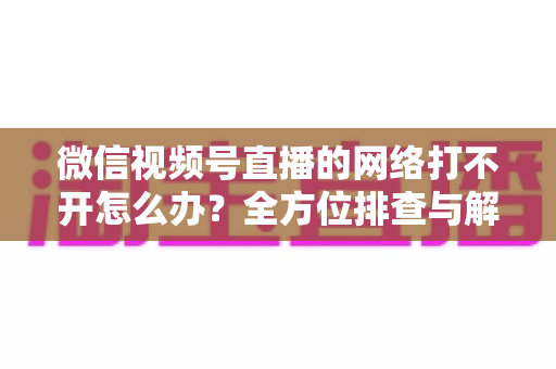 微信视频号直播的网络打不开怎么办？全方位排查与解决指南助您快速恢复观看体验