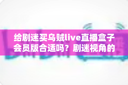 给剧迷买乌贼live直播盒子会员版合适吗?剧迷视角的深度选购测评与避坑指南 给剧迷买乌贼live直播盒子会员版合适吗?剧迷视角的深度选购测评与避坑指南