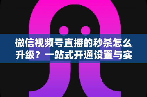 微信视频号直播的秒杀怎么升级？一站式开通设置与实战运营指南