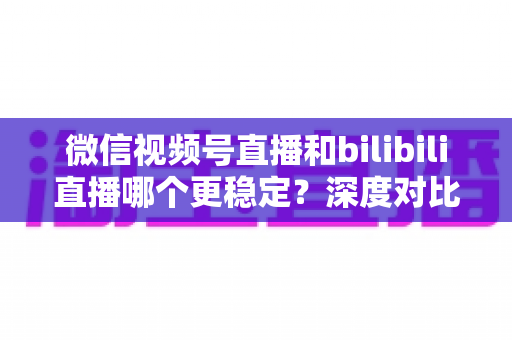 微信视频号直播和bilibili直播哪个更稳定?深度对比分析与选择指南 微信视频号直播和bilibili直播哪个更稳定?深度对比分析与选择指南